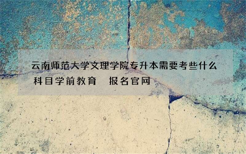 云南师范大学文理学院专升本需要考些什么科目学前教育 报名官网